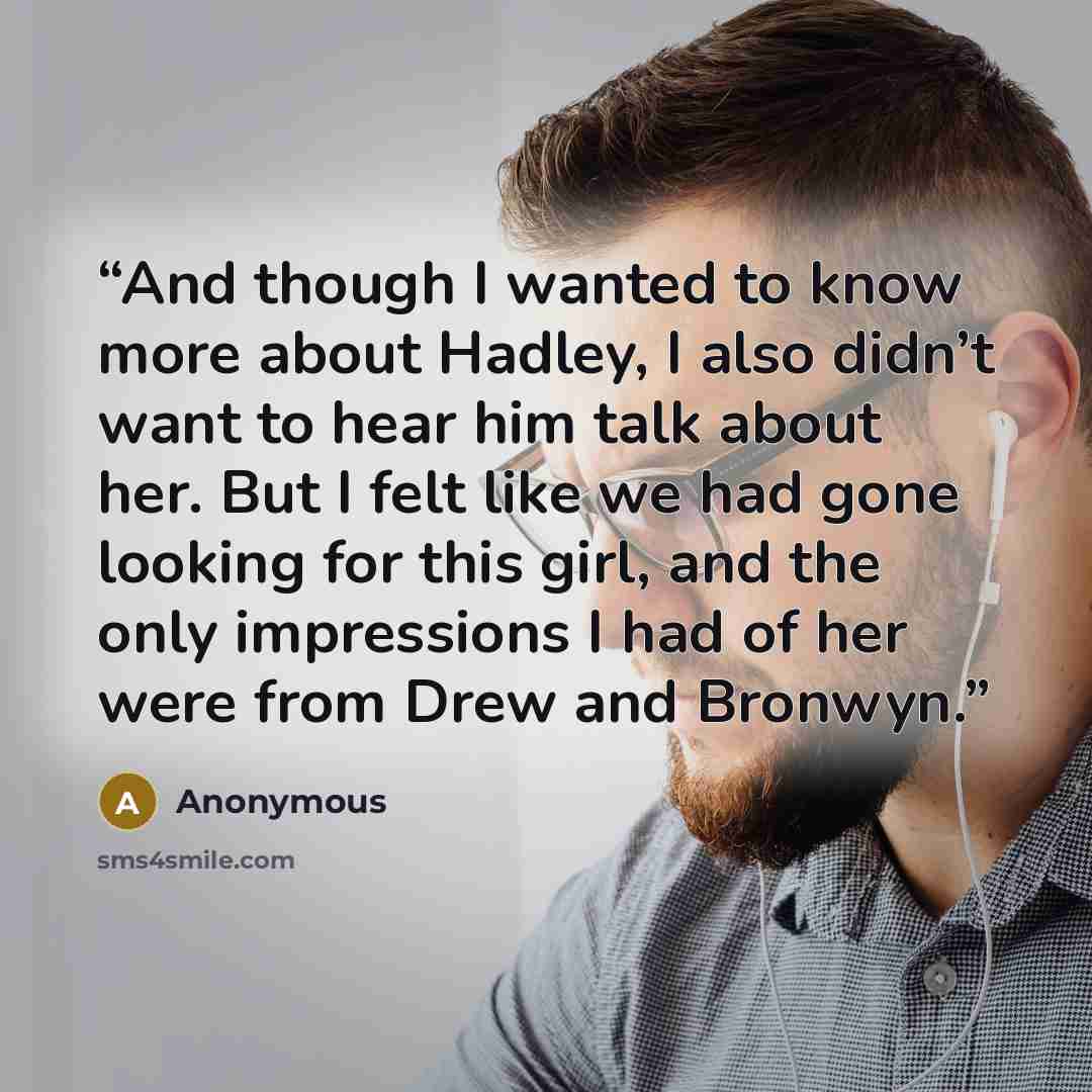 “And though I wanted to know more about Hadley, I also didn’t want to hear him talk about her. But I felt like we had gone looking for this girl, and the only impressions I had of her were from Drew and Bronwyn.” quote by Anonymous