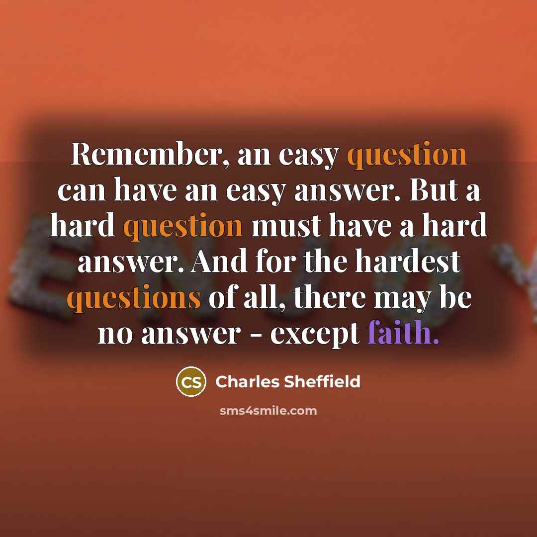 “Remember, an easy question can have an easy answer. But a hard question must have a hard answer. And for the hardest questions of all, there may be no answer - except faith.” quote by Charles Sheffield