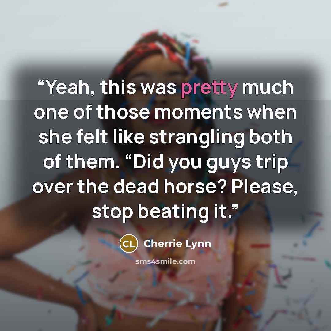 “Yeah, this was pretty much one of those moments when she felt like strangling both of them. “Did you guys trip over the dead horse? Please, stop beating it.” quote by Cherrie Lynn
