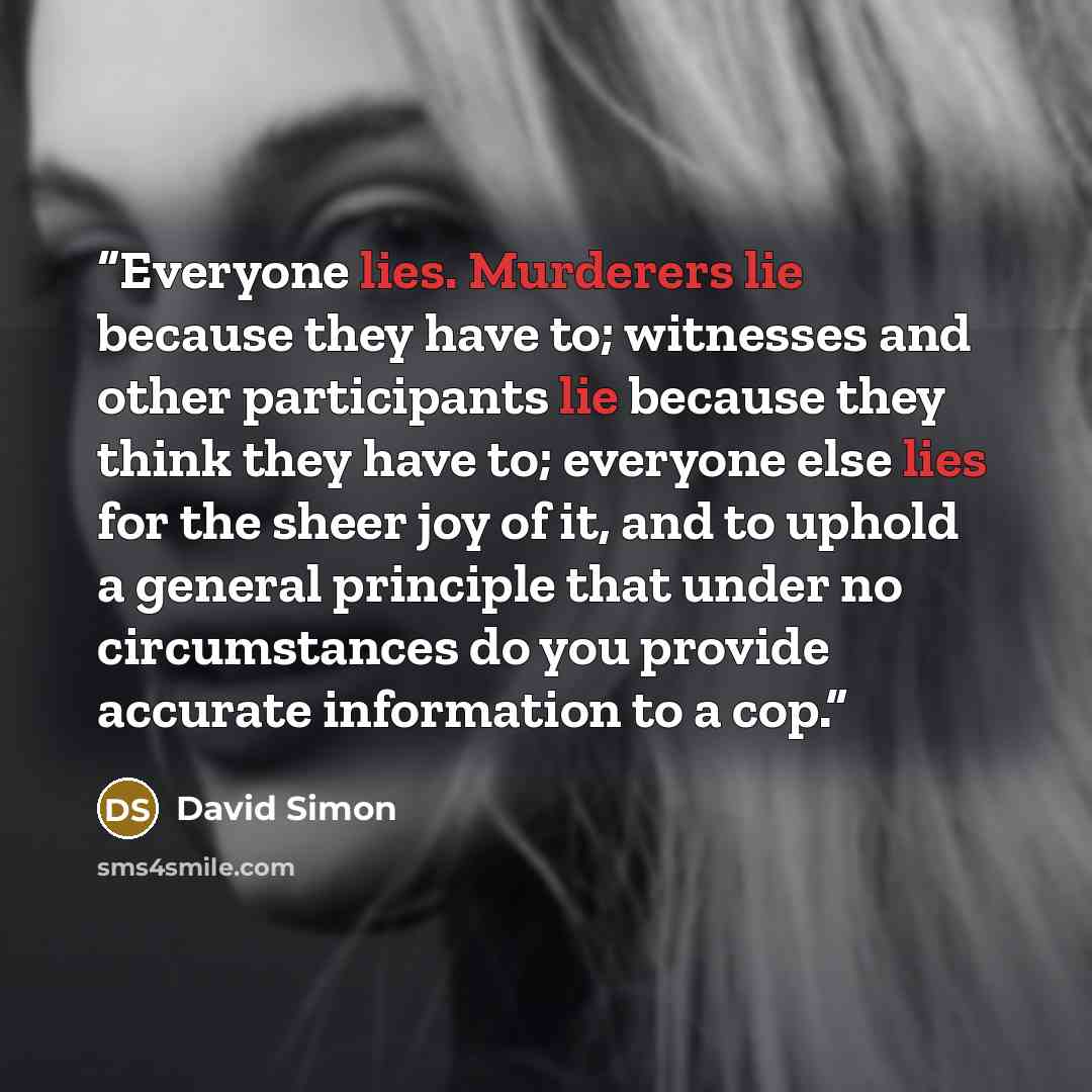 “Everyone lies. Murderers lie because they have to; witnesses and other participants lie because they think they have to; everyone else lies for the sheer joy of it, and to uphold a general principle that under no circumstances do you provide accurate information to a cop.” quote by David Simon