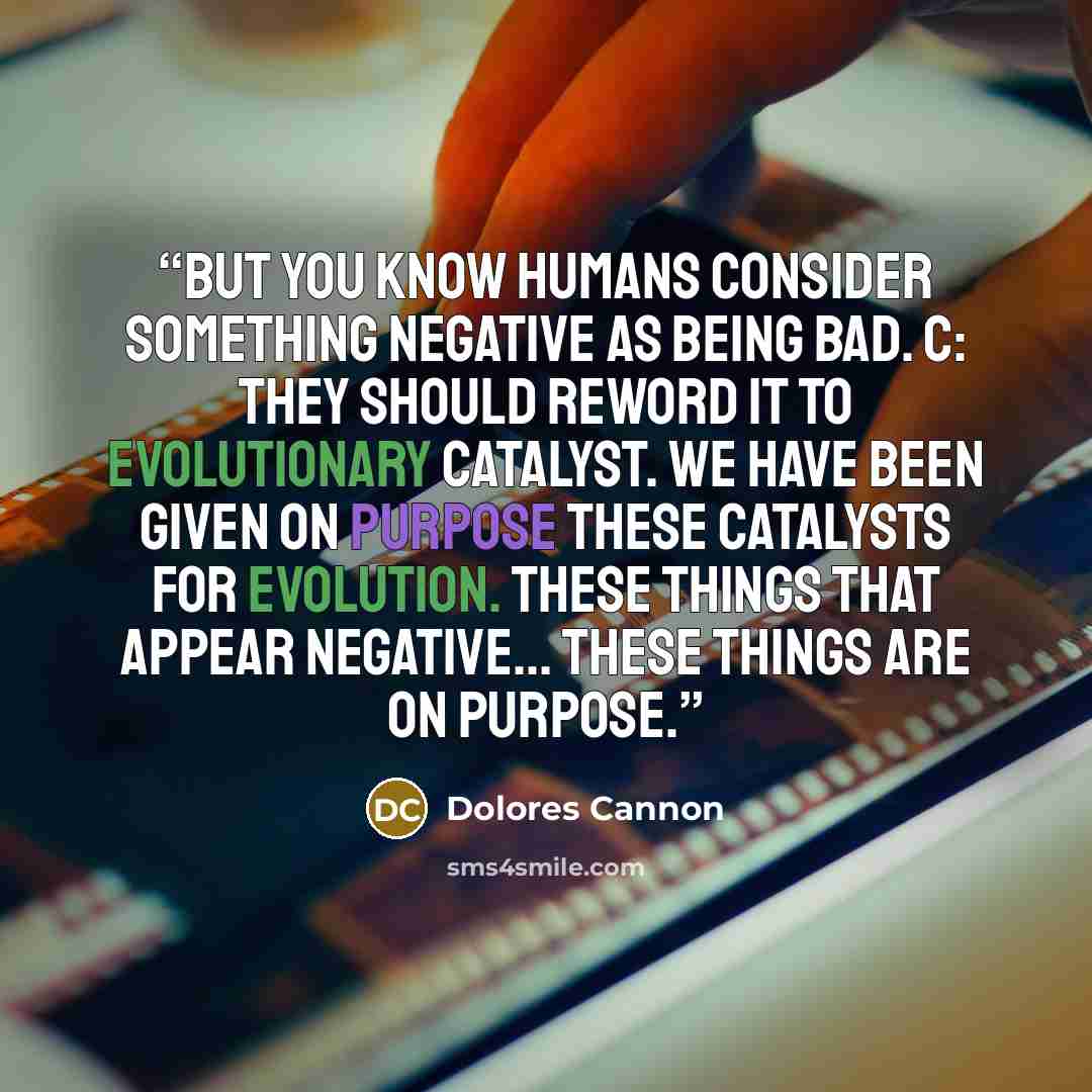 “But you know humans consider something negative as being bad. C: They should reword it to evolutionary catalyst. We have been given on purpose these catalysts for evolution. These things that appear negative... these things are on purpose.” quote by Dolores Cannon