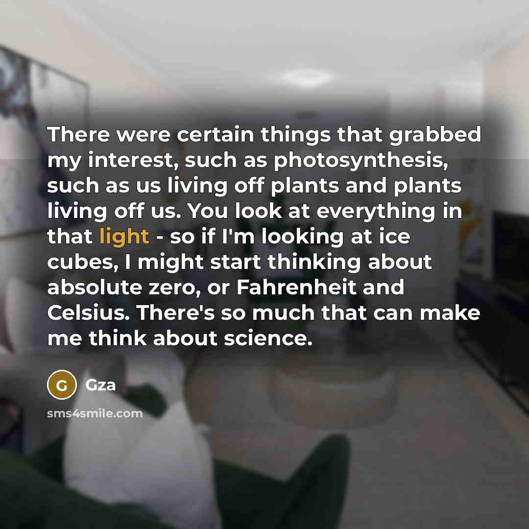 “There were certain things that grabbed my interest, such as photosynthesis, such as us living off plants and plants living off us. You look at everything in that light - so if I'm looking at ice cubes, I might start thinking about absolute zero, or Fahrenheit and Celsius. There's so much that can…” quote by Gza