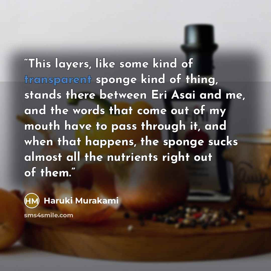 “This layers, like some kind of transparent sponge kind of thing, stands there between Eri Asai and me, and the words that come out of my mouth have to pass through it, and when that happens, the sponge sucks almost all the nutrients right out of them.” quote by Haruki Murakami