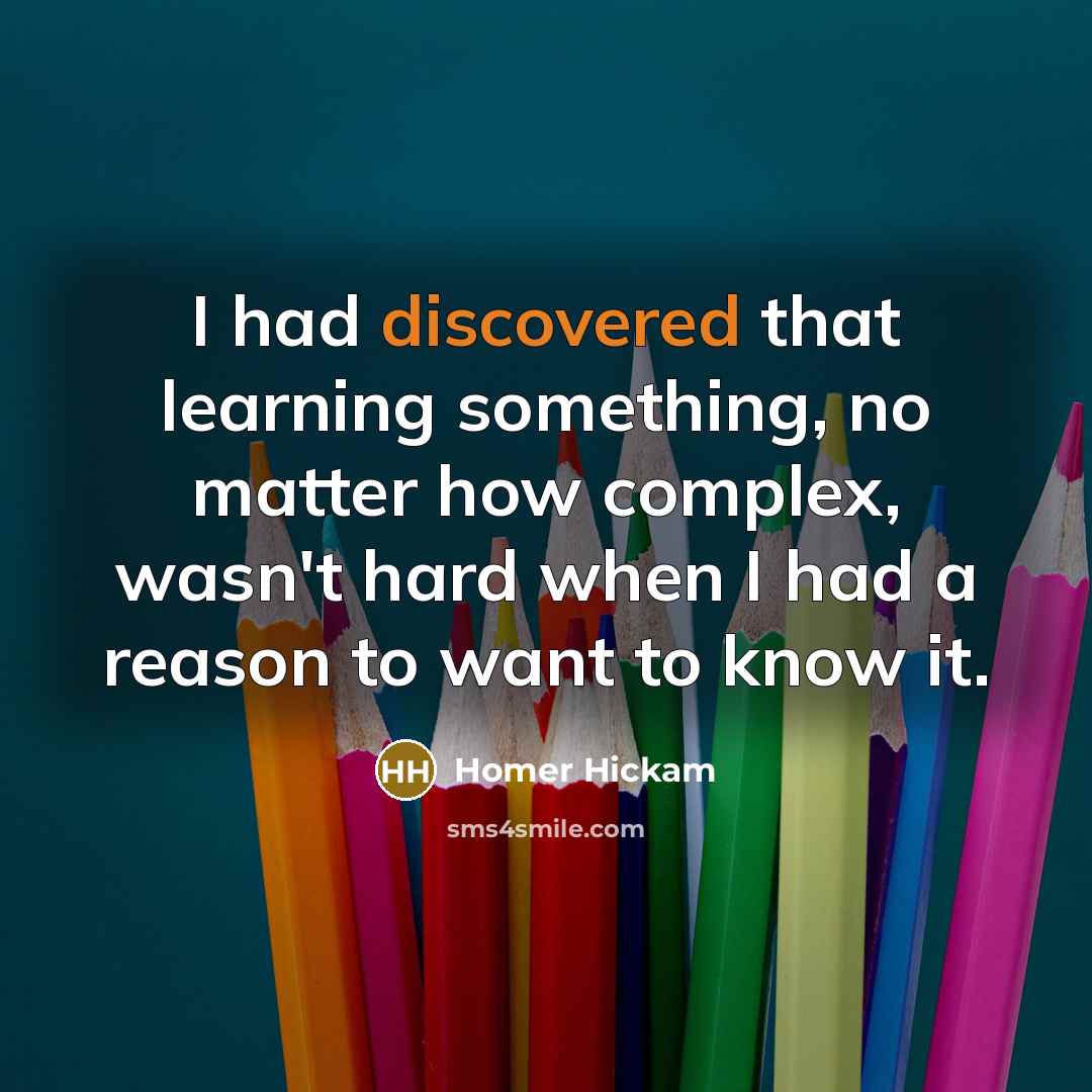 “I had discovered that learning something, no matter how complex, wasn't hard when I had a reason to want to know it.” quote by Homer Hickam