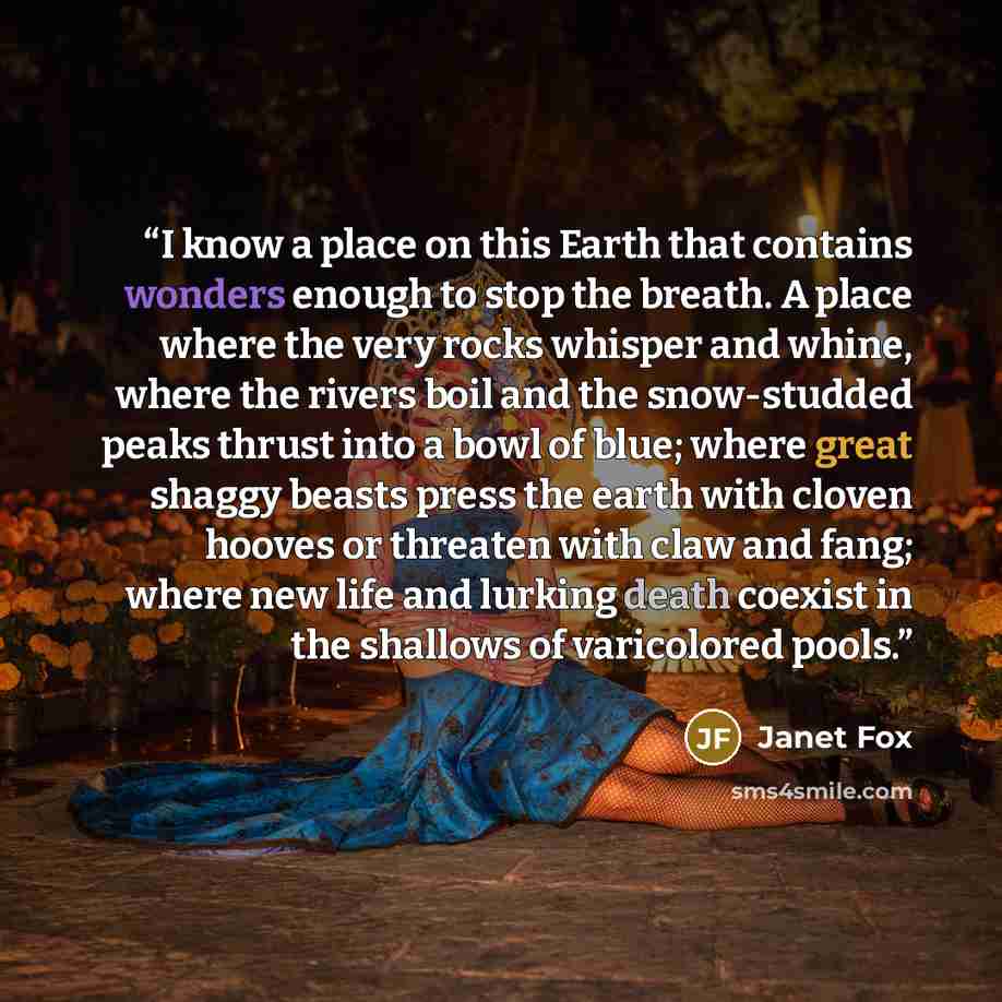 “I know a place on this Earth that contains wonders enough to stop the breath. A place where the very rocks whisper and whine, where the rivers boil and the snow-studded peaks thrust into a bowl of blue; where great shaggy beasts press the earth with cloven hooves or threaten with claw and fang…” quote by Janet Fox