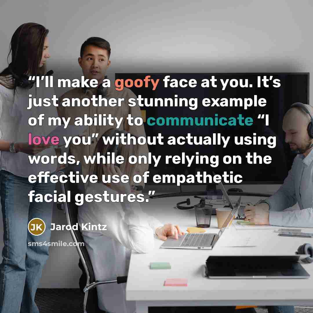 “I’ll make a goofy face at you. It’s just another stunning example of my ability to communicate “I love you” without actually using words, while only relying on the effective use of empathetic facial gestures.” quote by Jarod Kintz