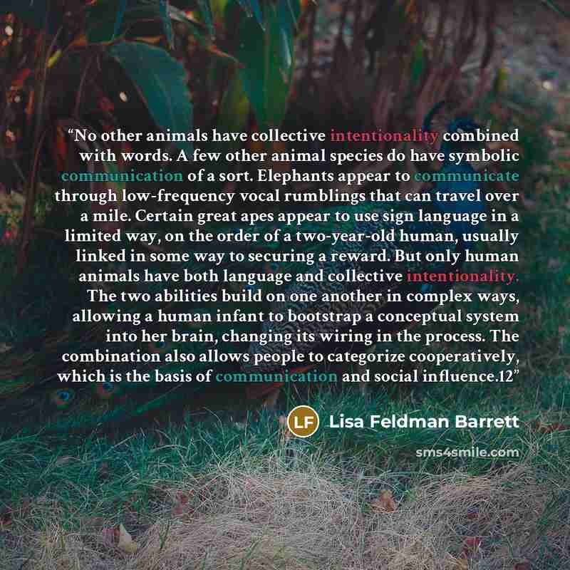 “No other animals have collective intentionality combined with words. A few other animal species do have symbolic communication of a sort. Elephants appear to communicate through low-frequency vocal rumblings that can travel over a mile. Certain great apes appear to use sign language in a limited…” quote by Lisa Feldman Barrett