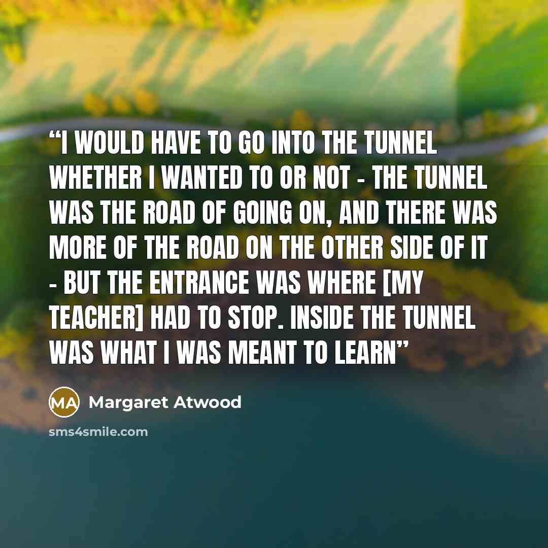 “I would have to go into the tunnel whether I wanted to or not - the tunnel was the road of going on, and there was more of the road on the other side of it - but the entrance was where [my teacher] had to stop. Inside the tunnel was what I was meant to learn” quote by Margaret Atwood