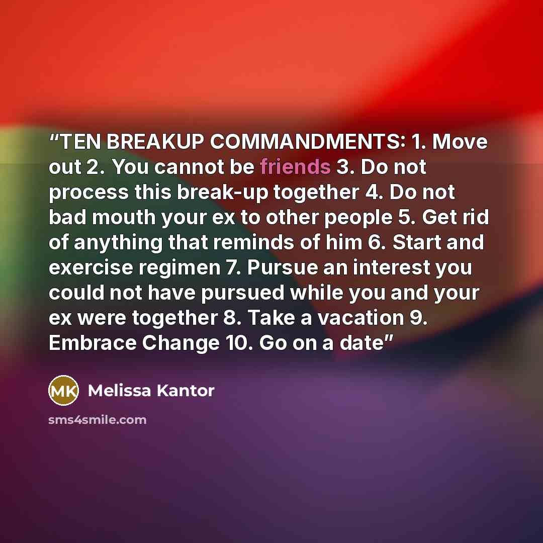 “TEN BREAKUP COMMANDMENTS: 1. Move out 2. You cannot be friends 3. Do not process this break-up together 4. Do not bad mouth your ex to other people 5. Get rid of anything that reminds of him 6. Start and exercise regimen 7. Pursue an interest you could not have pursued while you and your ex were…” quote by Melissa Kantor