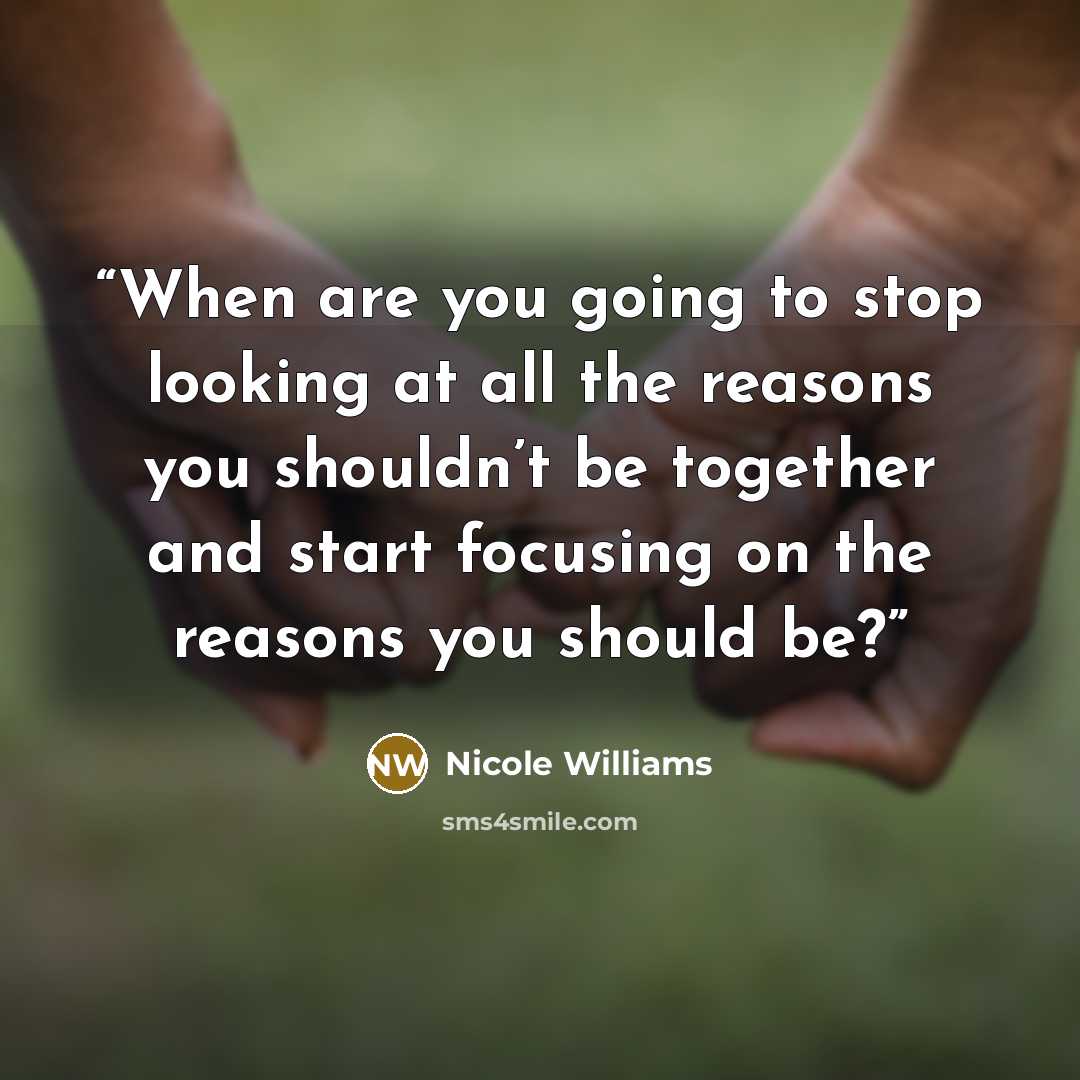 “When are you going to stop looking at all the reasons you shouldn’t be together and start focusing on the reasons you should be?” quote by Nicole Williams