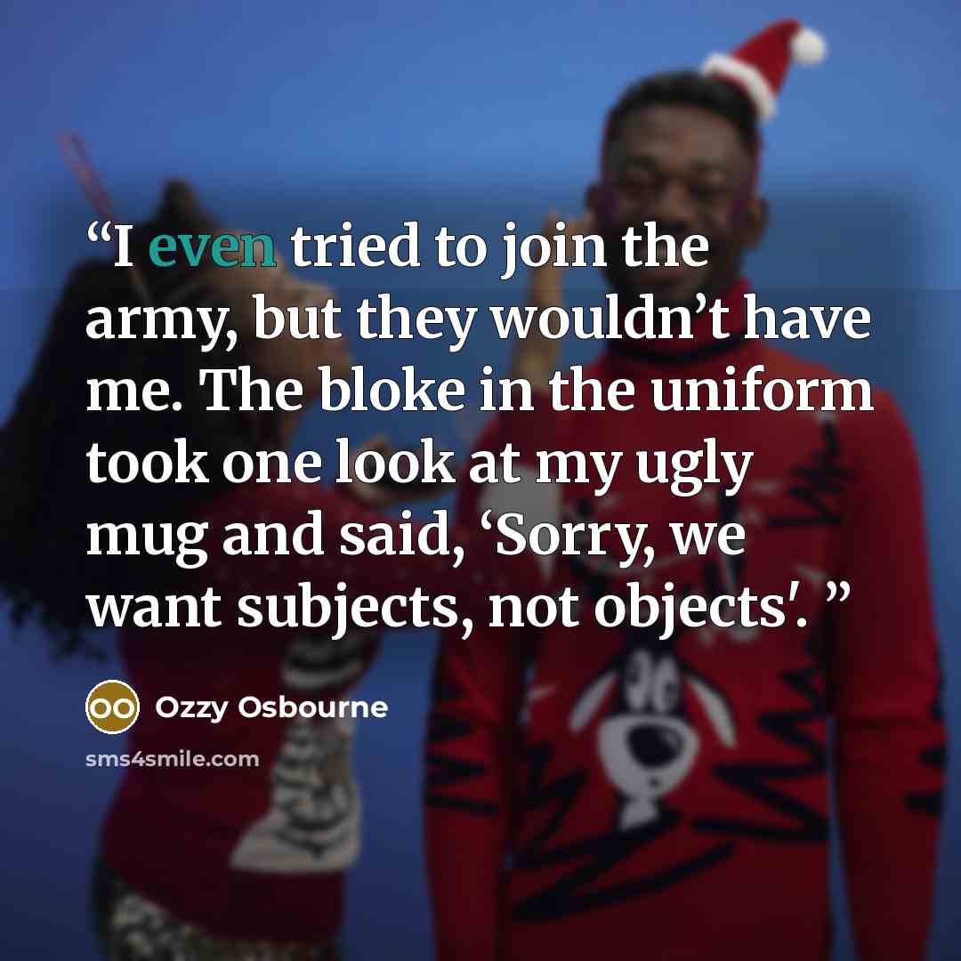 “I even tried to join the army, but they wouldn’t have me. The bloke in the uniform took one look at my ugly mug and said, ‘Sorry, we want subjects, not objects'.” quote by Ozzy Osbourne
