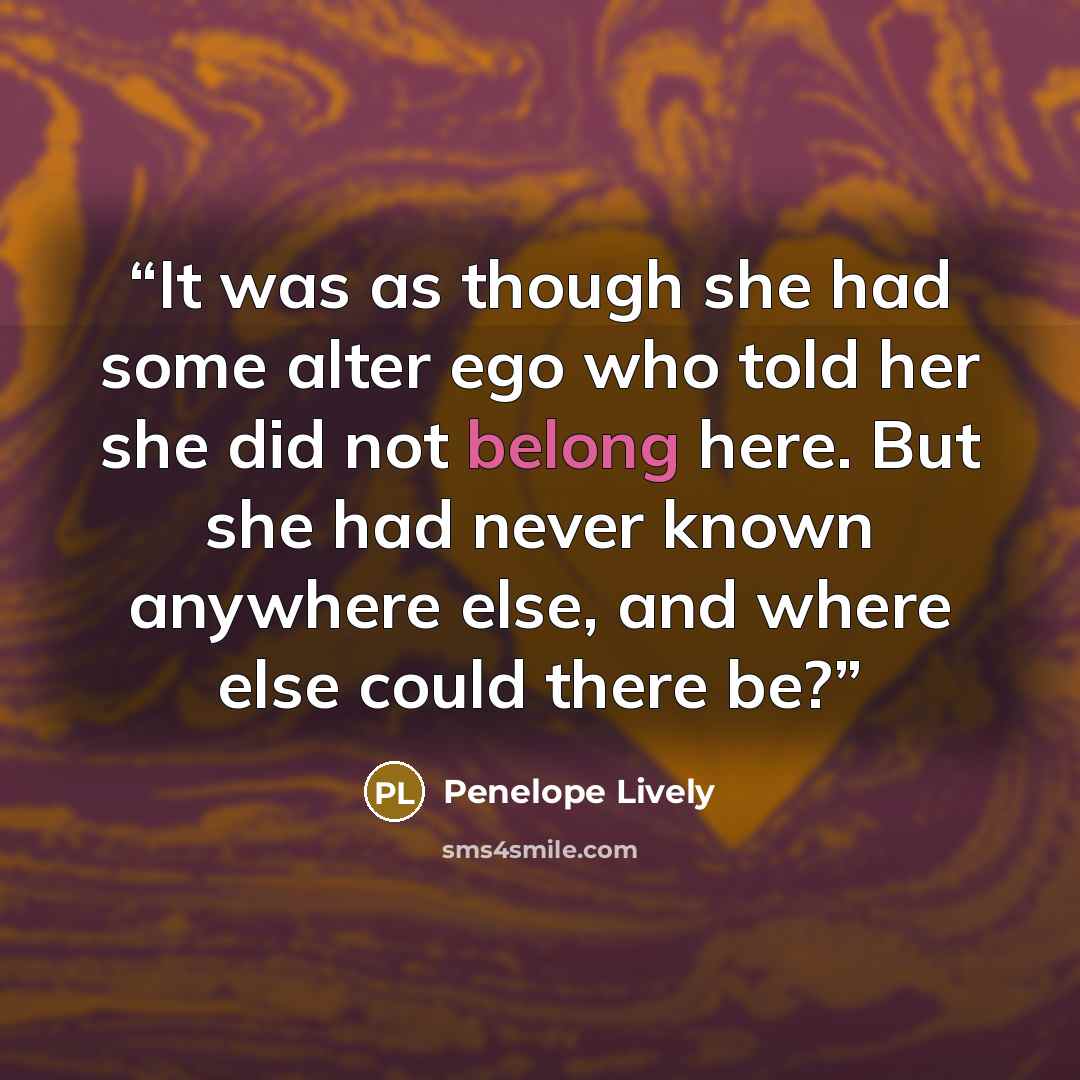 “It was as though she had some alter ego who told her she did not belong here. But she had never known anywhere else, and where else could there be?” quote by Penelope Lively