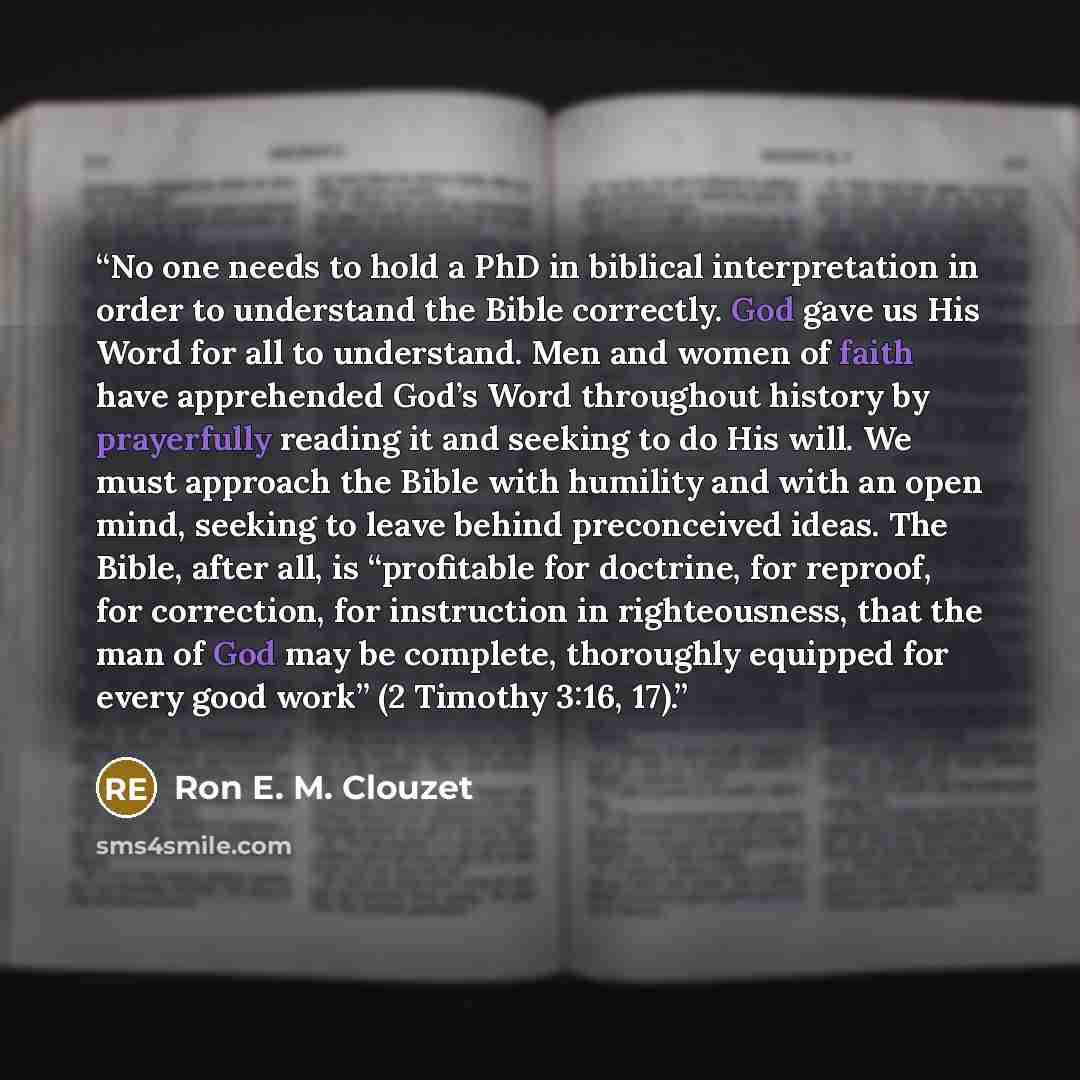 “No one needs to hold a PhD in biblical interpretation in order to understand the Bible correctly. God gave us His Word for all to understand. Men and women of faith have apprehended God’s Word throughout history by prayerfully reading it and seeking to do His will. We must approach the Bible with…” quote by Ron E. M. Clouzet