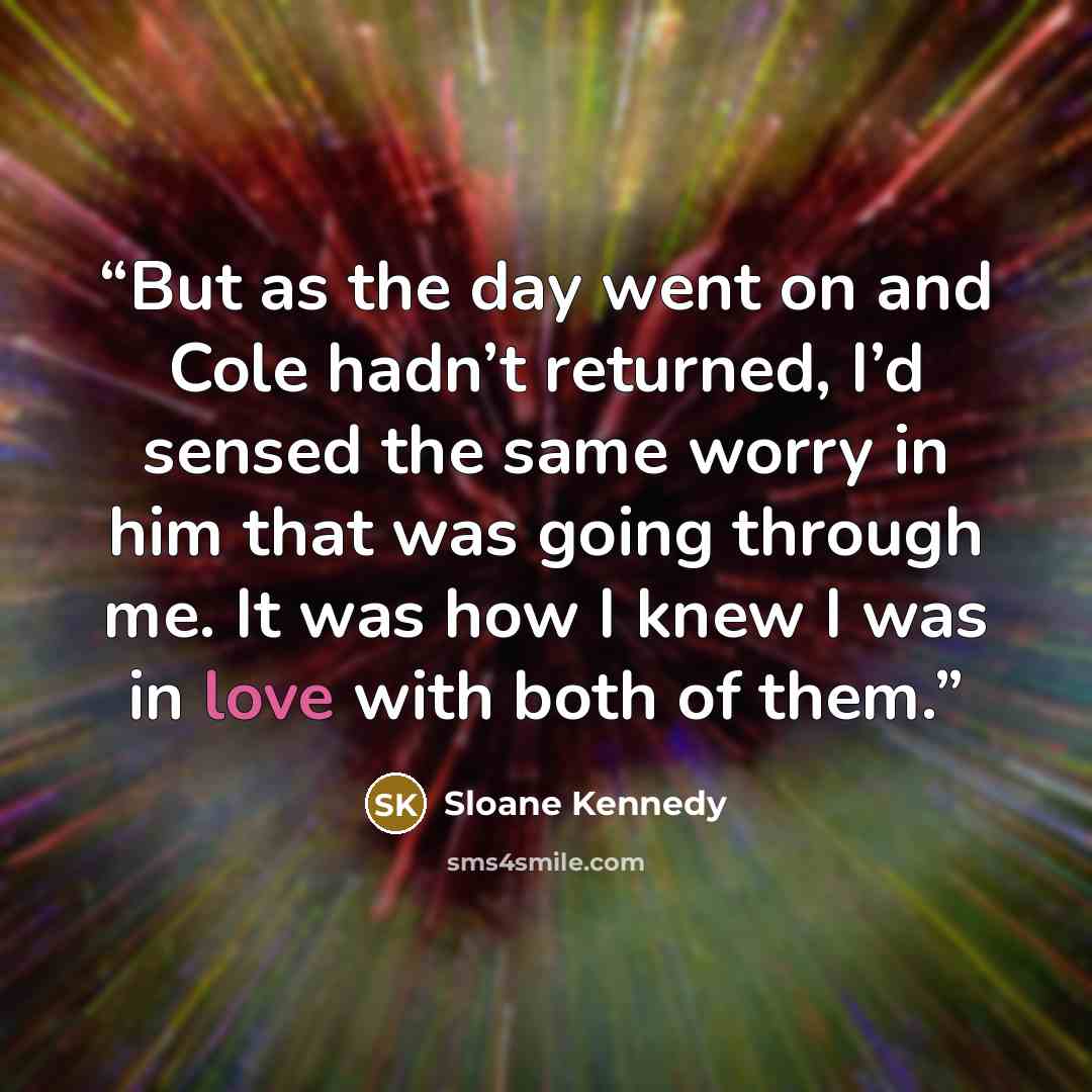 “But as the day went on and Cole hadn’t returned, I’d sensed the same worry in him that was going through me. It was how I knew I was in love with both of them.” quote by Sloane Kennedy