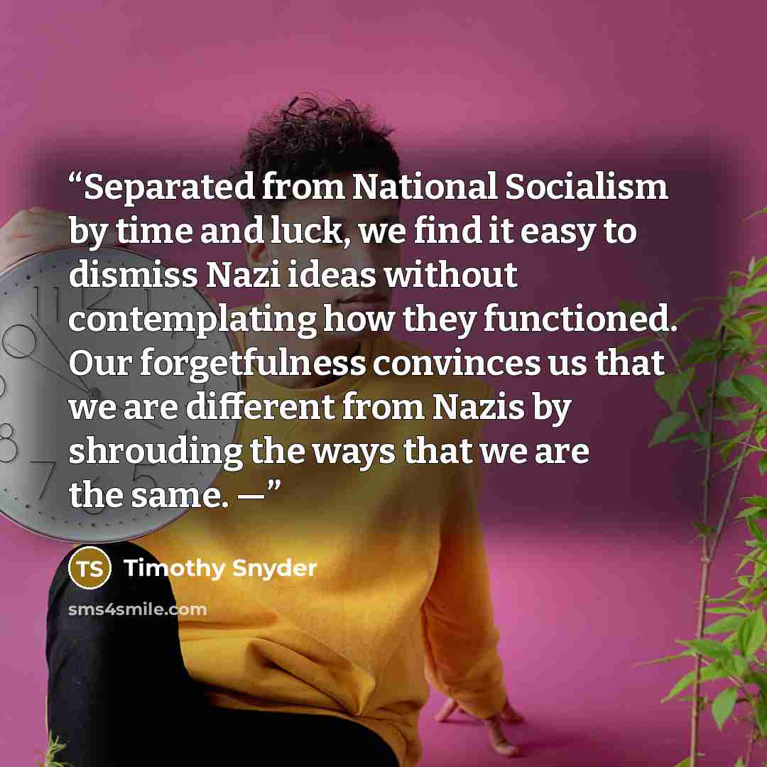 “Separated from National Socialism by time and luck, we find it easy to dismiss Nazi ideas without contemplating how they functioned. Our forgetfulness convinces us that we are different from Nazis by shrouding the ways that we are the same. —” quote by Timothy Snyder