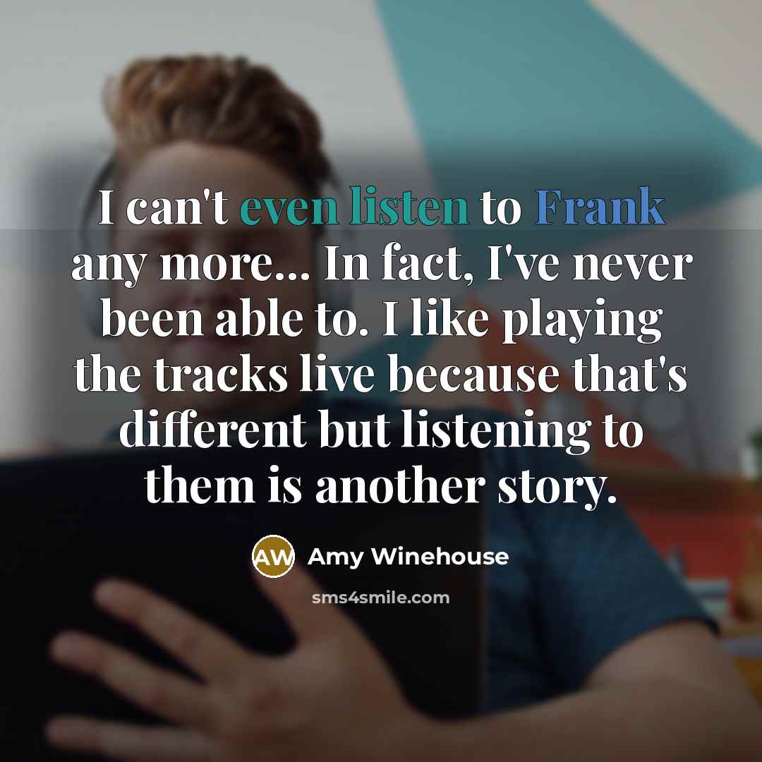 “I can't even listen to Frank any more... In fact, I've never been able to. I like playing the tracks live because that's different but listening to them is another story.” quote by Amy Winehouse