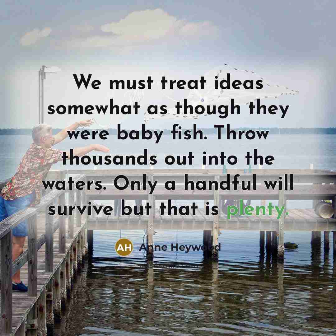 “We must treat ideas somewhat as though they were baby fish. Throw thousands out into the waters. Only a handful will survive but that is plenty.” quote by Anne Heywood