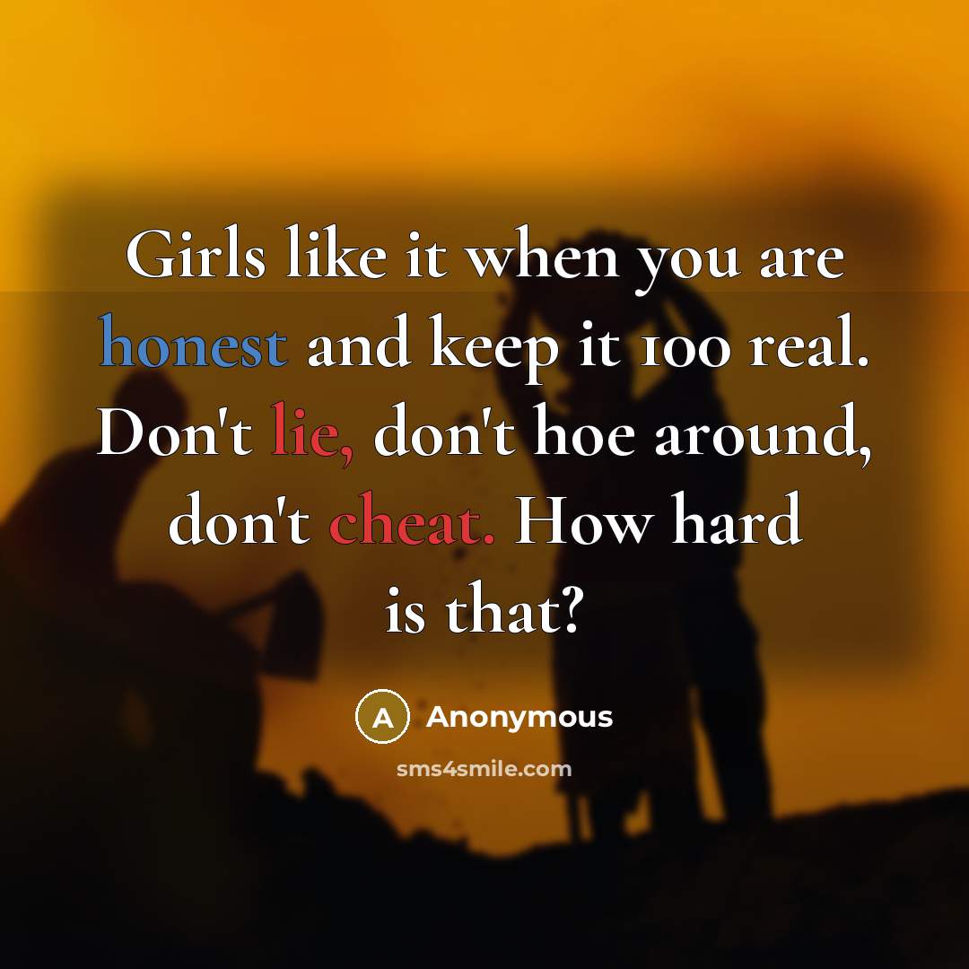 “Girls like it when you are honest and keep it 100 real. Don't lie, don't hoe around, don't cheat. How hard is that?” quote by Anonymous