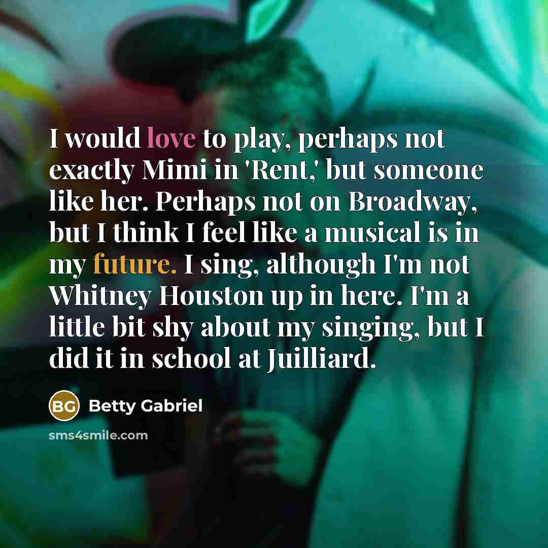 “I would love to play, perhaps not exactly Mimi in 'Rent,' but someone like her. Perhaps not on Broadway, but I think I feel like a musical is in my future. I sing, although I'm not Whitney Houston up in here. I'm a little bit shy about my singing, but I did it in school at Juilliard.” quote by Betty Gabriel