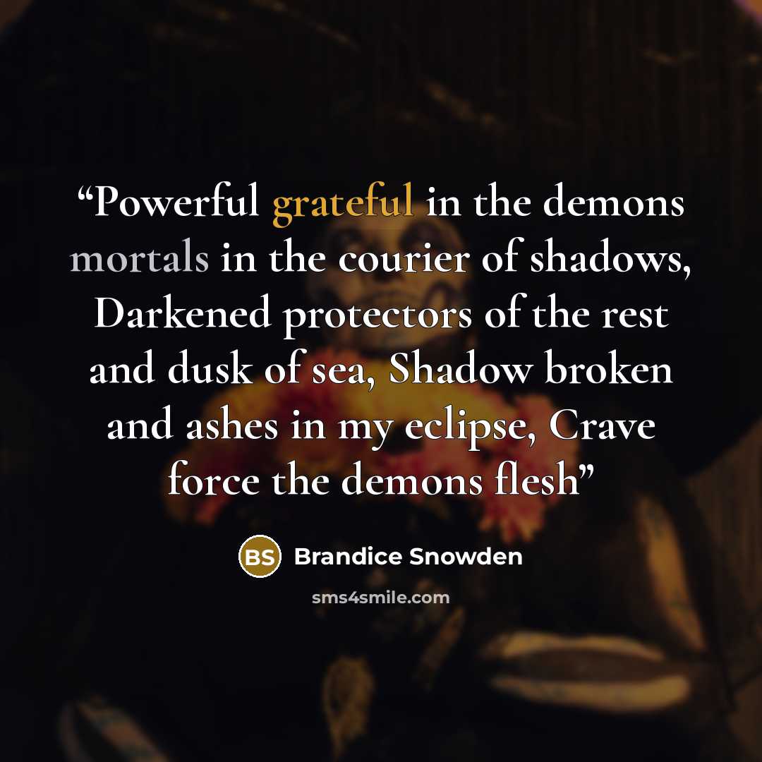 “Powerful grateful in the demons mortals in the courier of shadows, Darkened protectors of the rest and dusk of sea, Shadow broken and ashes in my eclipse, Crave force the demons flesh” quote by Brandice Snowden