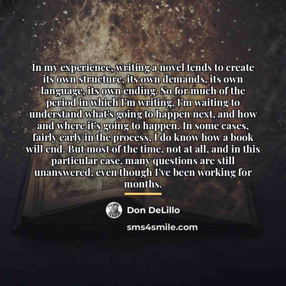 “In my experience, writing a novel tends to create its…” quote by Don DeLillo