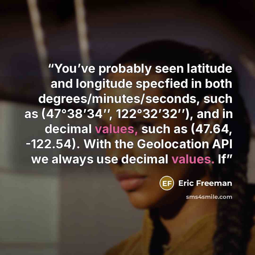 “You’ve probably seen latitude and longitude specfied in both degrees/minutes/seconds, such as (47°38’34’’, 122°32’32’’), and in decimal values, such as (47.64, -122.54). With the Geolocation API we always use decimal values. If” quote by Eric Freeman
