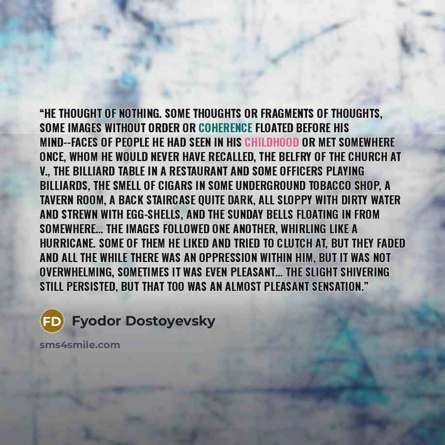 “He thought of nothing. Some thoughts or fragments of thoughts, some images without order or coherence floated before his mind--faces of people he had seen in his childhood or met somewhere once, whom he would never have recalled, the belfry of the church at V., the billiard table in a restaurant…” quote by Fyodor Dostoyevsky