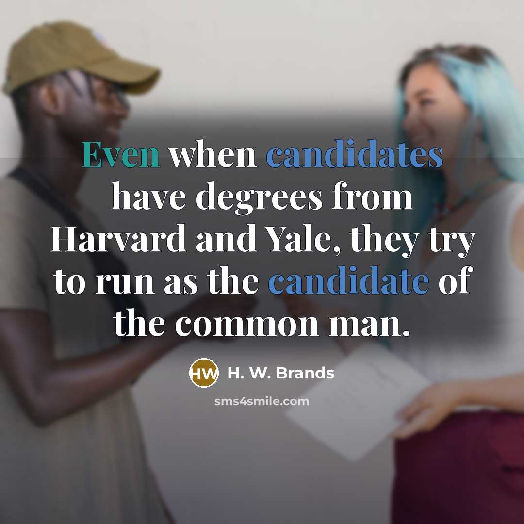 “Even when candidates have degrees from Harvard and Yale, they try to run as the candidate of the common man.” quote by H. W. Brands