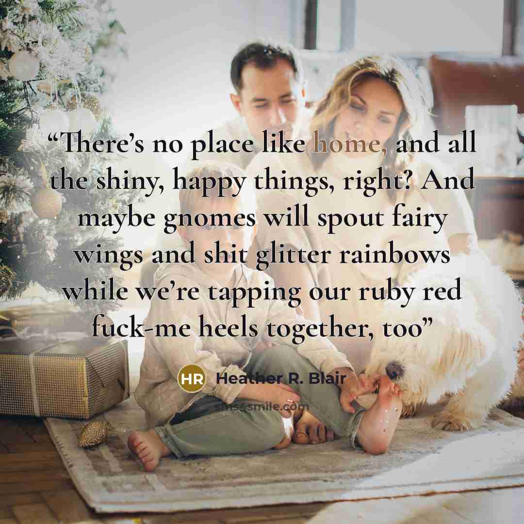 “There’s no place like home, and all the shiny, happy things, right? And maybe gnomes will spout fairy wings and shit glitter rainbows while we’re tapping our ruby red fuck-me heels together, too” quote by Heather R. Blair