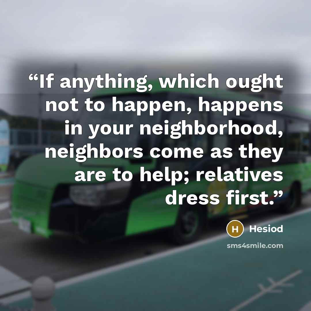 “If anything, which ought not to happen, happens in your neighborhood, neighbors come as they are to help; relatives dress first.” quote by Hesiod