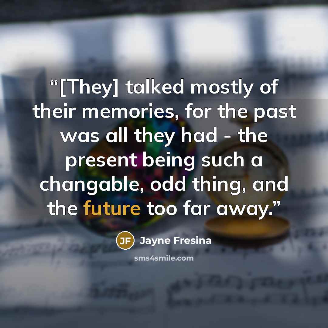 “[They] talked mostly of their memories, for the past was all they had - the present being such a changable, odd thing, and the future too far away.” quote by Jayne Fresina