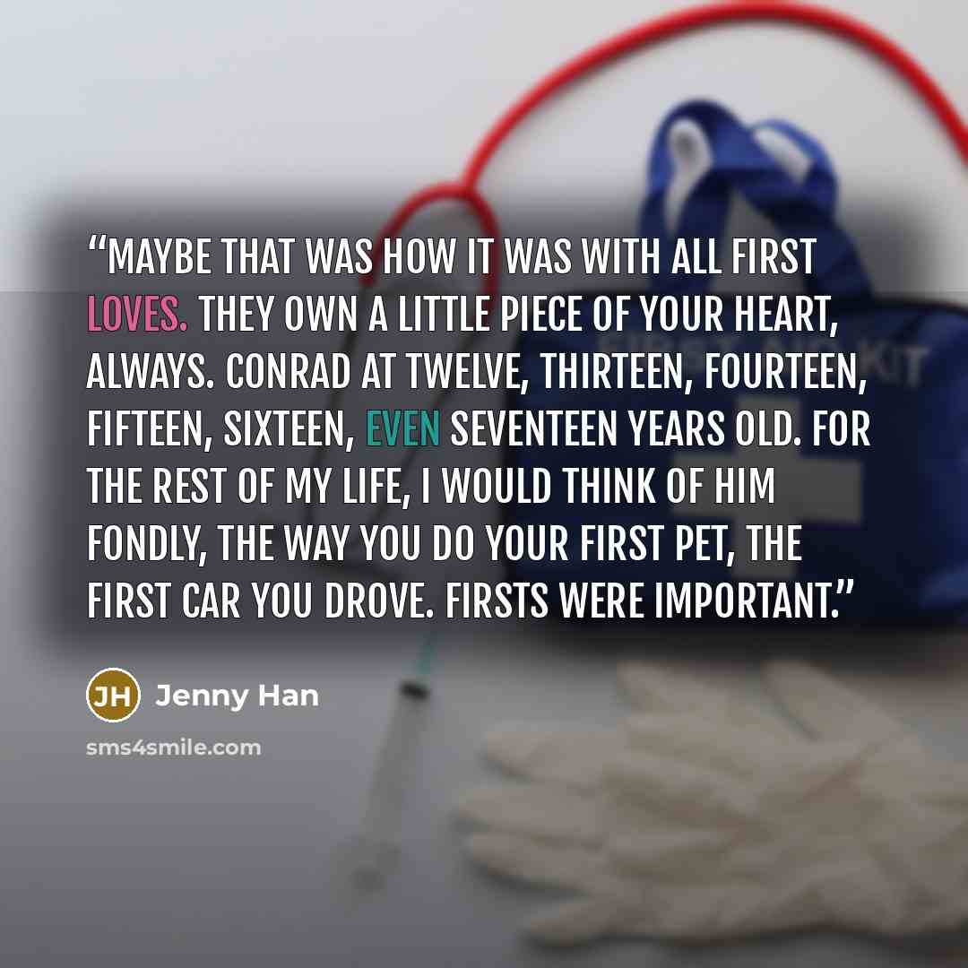 “Maybe that was how it was with all first loves. They own a little piece of your heart, always. Conrad at twelve, thirteen, fourteen, fifteen, sixteen, even seventeen years old. For the rest of my life, I would think of him fondly, the way you do your first pet, the first car you drove. Firsts were…” quote by Jenny Han