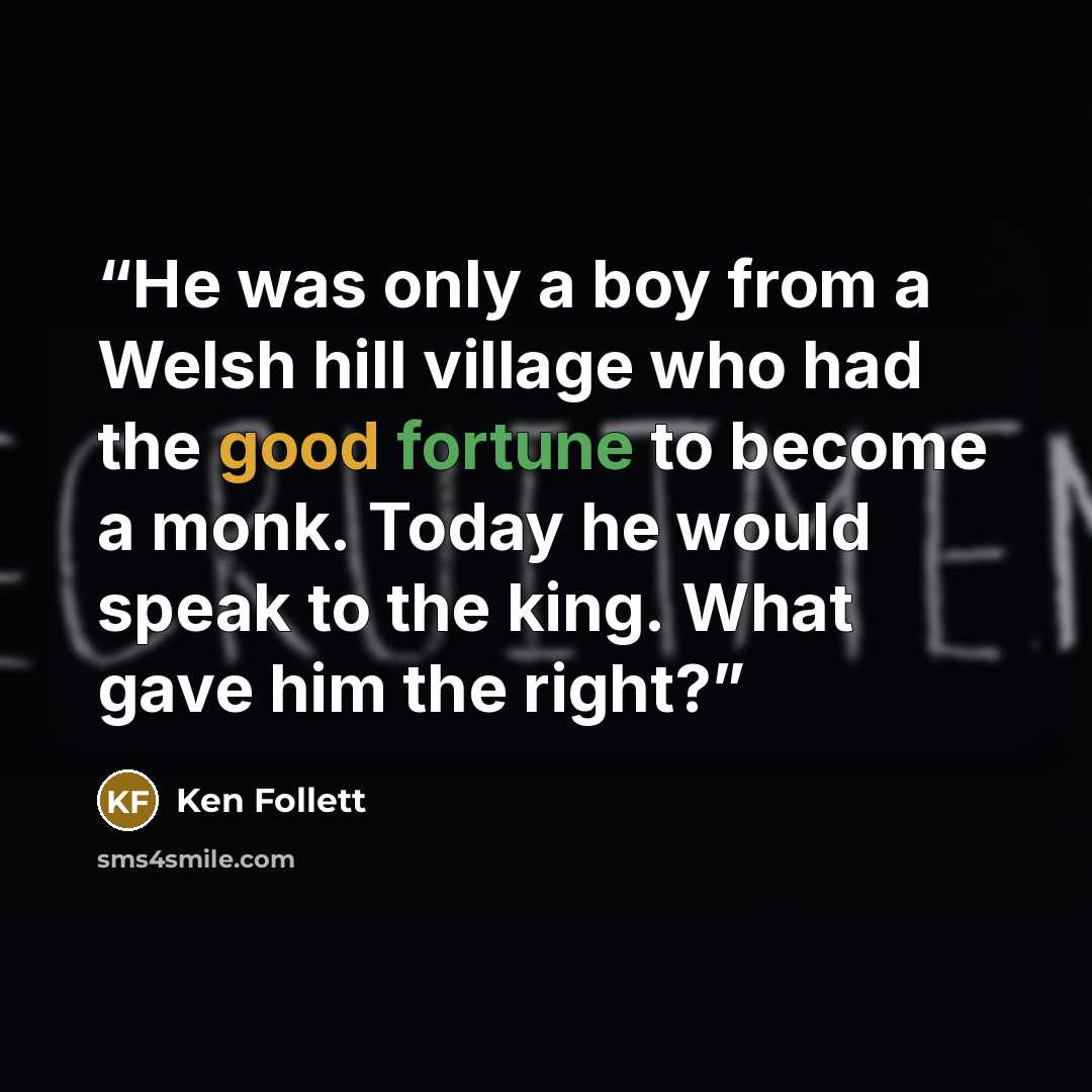 “He was only a boy from a Welsh hill village who had the good fortune to become a monk. Today he would speak to the king. What gave him the right?” quote by Ken Follett