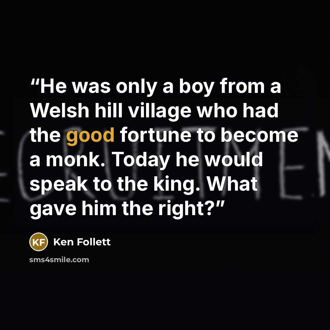 “He was only a boy from a Welsh hill village who had the good fortune to become a monk. Today he would speak to the king. What gave him the right?” quote by Ken Follett