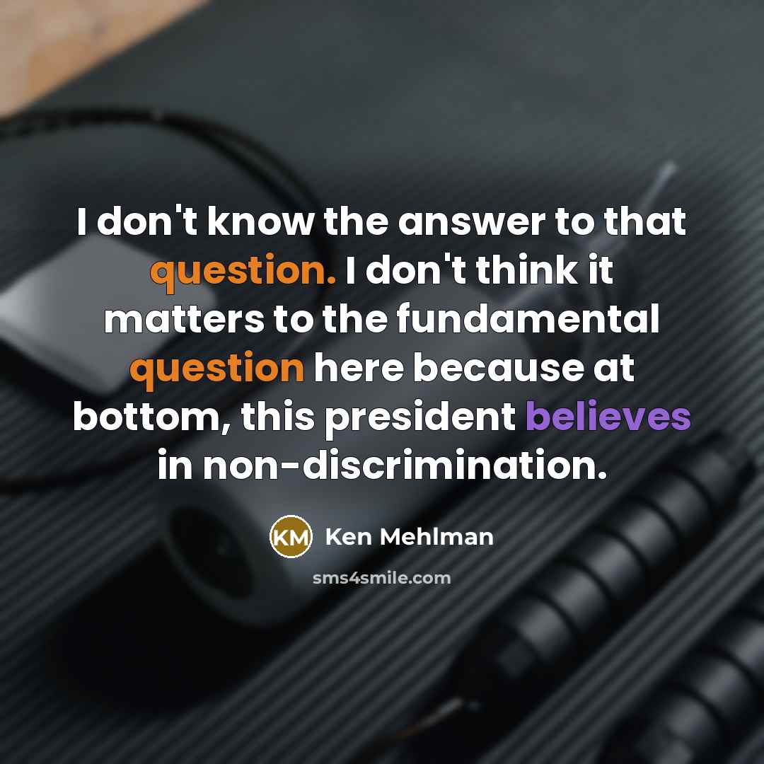 “I don't know the answer to that question. I don't think it matters to the fundamental question here because at bottom, this president believes in non-discrimination.” quote by Ken Mehlman