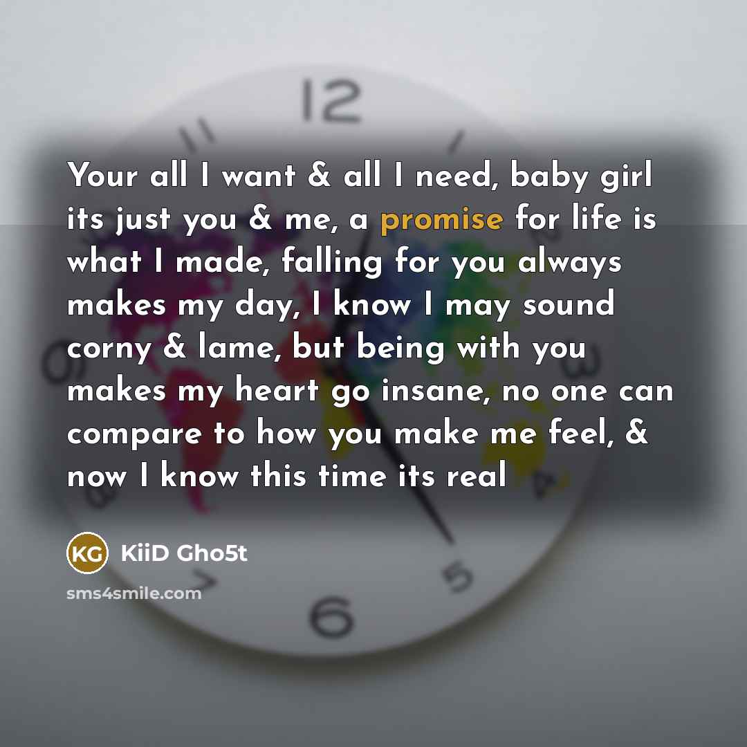 “Your all I want & all I need, baby girl its just you & me, a promise for life is what I made, falling for you always makes my day, I know I may sound corny & lame, but being with you makes my heart go insane, no one can compare to how you make me feel, & now I know this time its real” quote by KiiD Gho5t