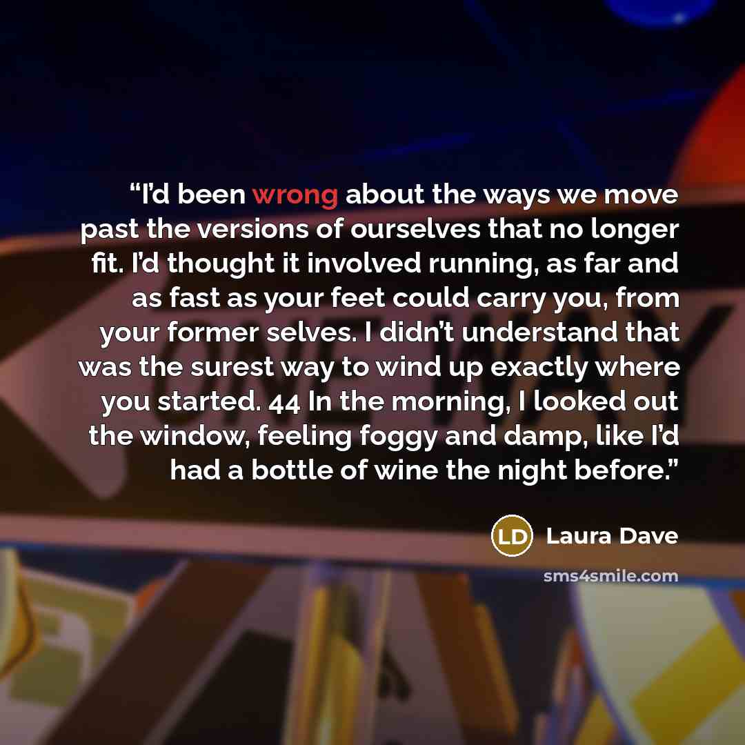 “I’d been wrong about the ways we move past the versions of ourselves that no longer fit. I’d thought it involved running, as far and as fast as your feet could carry you, from your former selves. I didn’t understand that was the surest way to wind up exactly where you started. 44 In the morning, I…” quote by Laura Dave