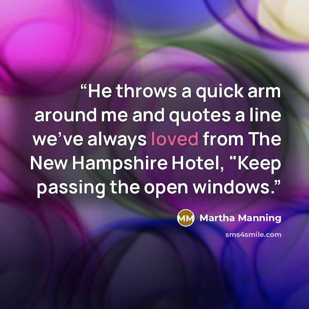 “He throws a quick arm around me and quotes a line we've always loved from The New Hampshire Hotel, "Keep passing the open windows.” quote by Martha Manning