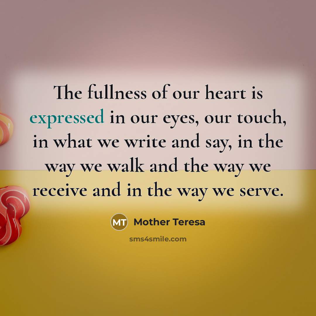 “The fullness of our heart is expressed in our eyes, our touch, in what we write and say, in the way we walk and the way we receive and in the way we serve.” quote by Mother Teresa