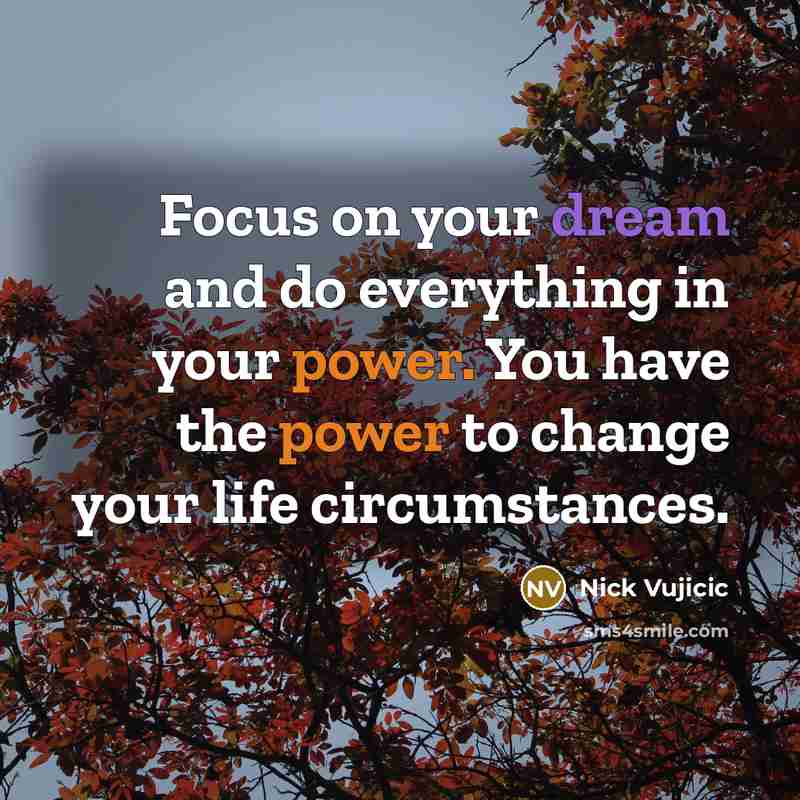 “Focus on your dream and do everything in your power. You have the power to change your life circumstances.” quote by Nick Vujicic