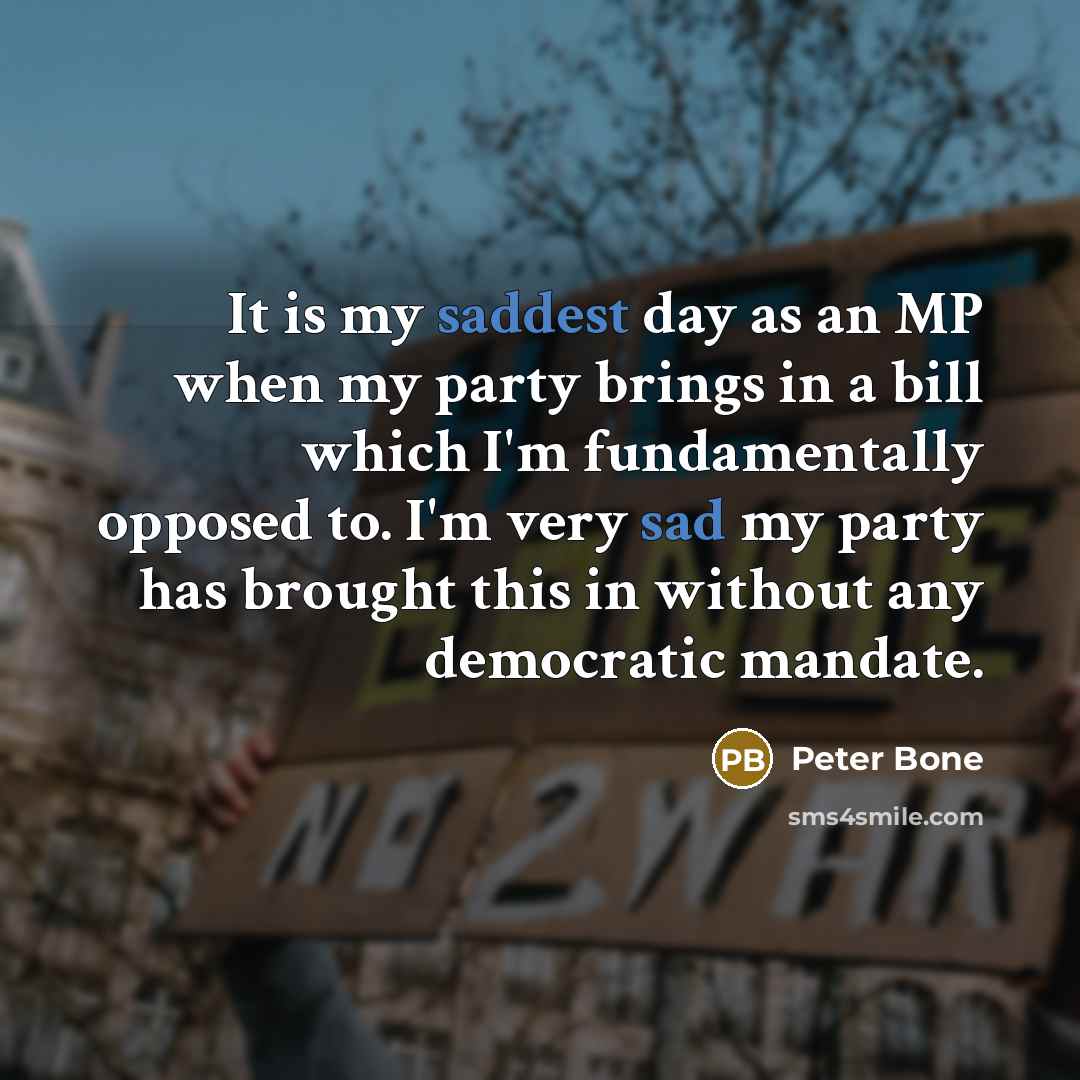 “It is my saddest day as an MP when my party brings in a bill which I'm fundamentally opposed to. I'm very sad my party has brought this in without any democratic mandate.” quote by Peter Bone