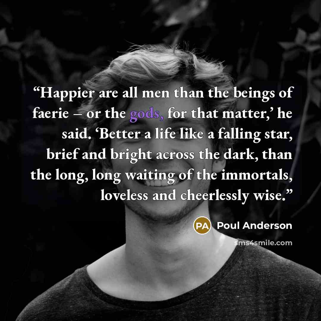 “Happier are all men than the beings of faerie – or the gods, for that matter,’ he said. ‘Better a life like a falling star, brief and bright across the dark, than the long, long waiting of the immortals, loveless and cheerlessly wise.” quote by Poul Anderson