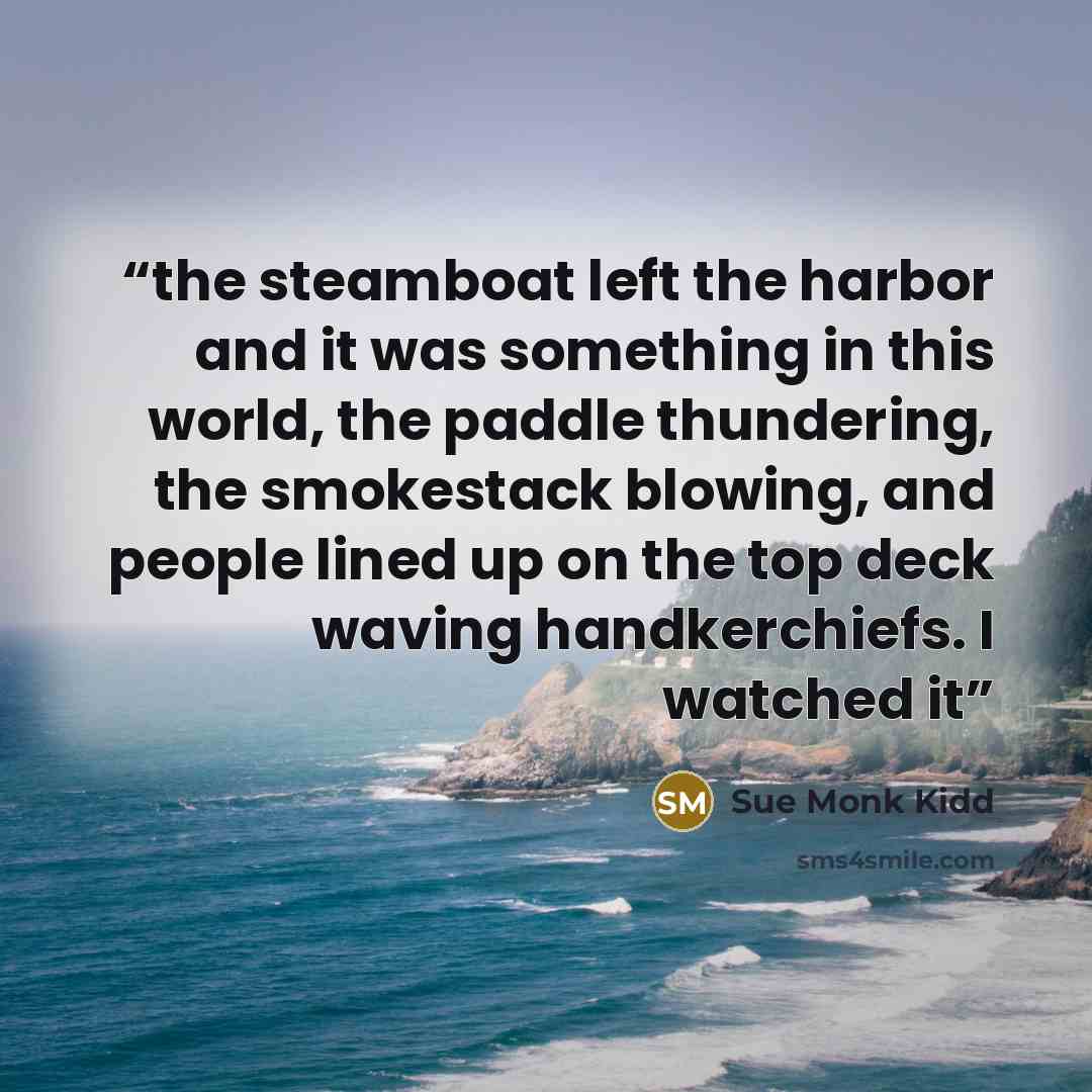 “the steamboat left the harbor and it was something in this world, the paddle thundering, the smokestack blowing, and people lined up on the top deck waving handkerchiefs. I watched it” quote by Sue Monk Kidd