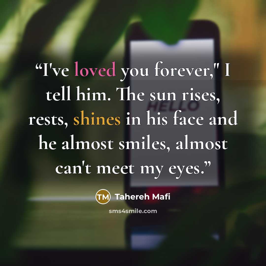 “I've loved you forever," I tell him. The sun rises, rests, shines in his face and he almost smiles, almost can't meet my eyes.” quote by Tahereh Mafi