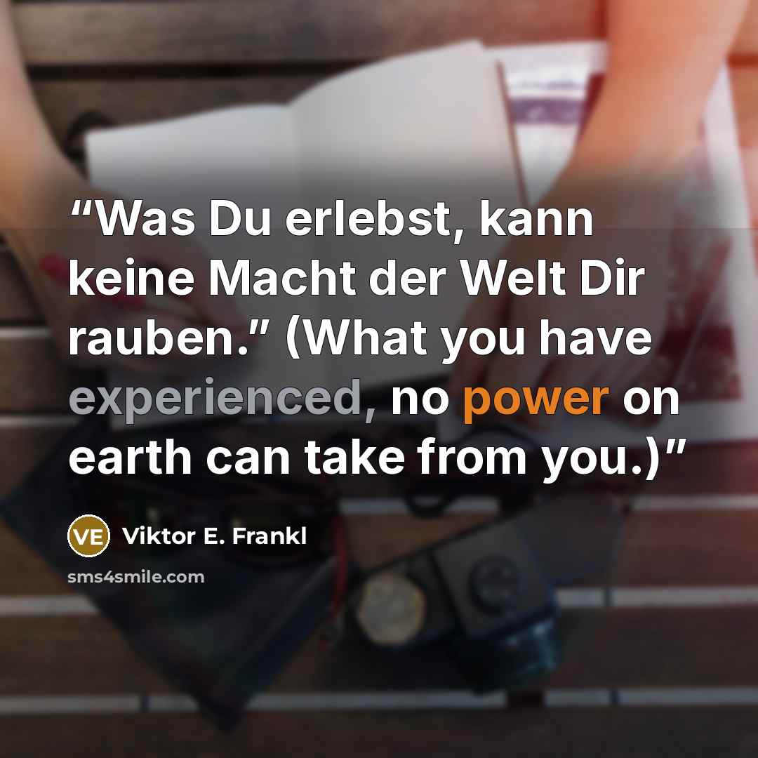 “Was Du erlebst, kann keine Macht der Welt Dir rauben.” (What you have experienced, no power on earth can take from you.)” quote by Viktor E. Frankl