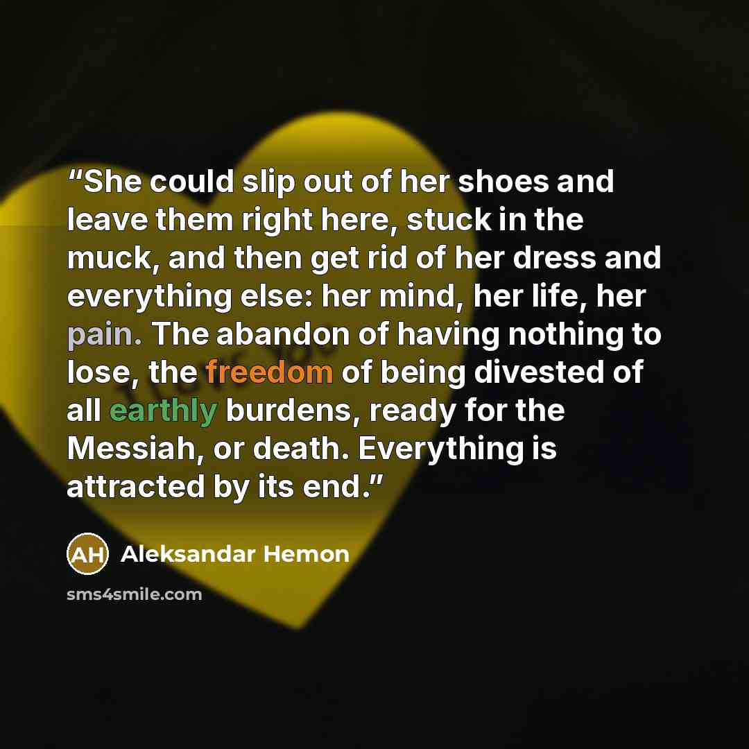 “She could slip out of her shoes and leave them right here, stuck in the muck, and then get rid of her dress and everything else: her mind, her life, her pain. The abandon of having nothing to lose, the freedom of being divested of all earthly burdens, ready for the Messiah, or death. Everything is…” quote by Aleksandar Hemon