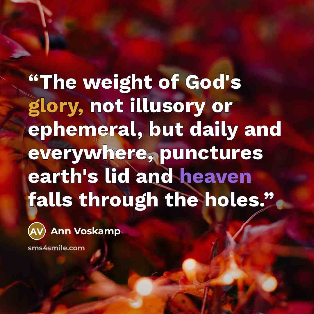 “The weight of God's glory, not illusory or ephemeral, but daily and everywhere, punctures earth's lid and heaven falls through the holes.” quote by Ann Voskamp