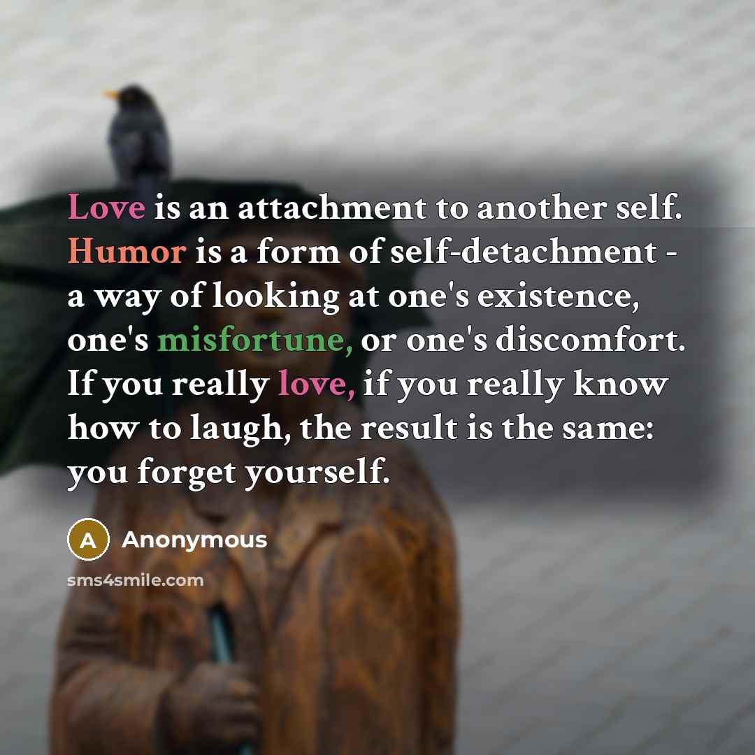 “Love is an attachment to another self. Humor is a form of self-detachment - a way of looking at one's existence, one's misfortune, or one's discomfort. If you really love, if you really know how to laugh, the result is the same: you forget yourself.” quote by Anonymous