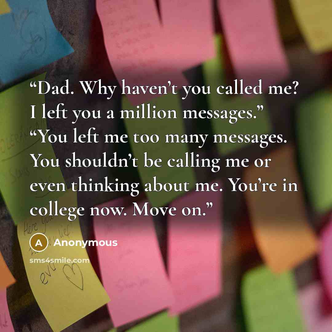 “Dad. Why haven’t you called me? I left you a million messages.” “You left me too many messages. You shouldn’t be calling me or even thinking about me. You’re in college now. Move on.” quote by Anonymous