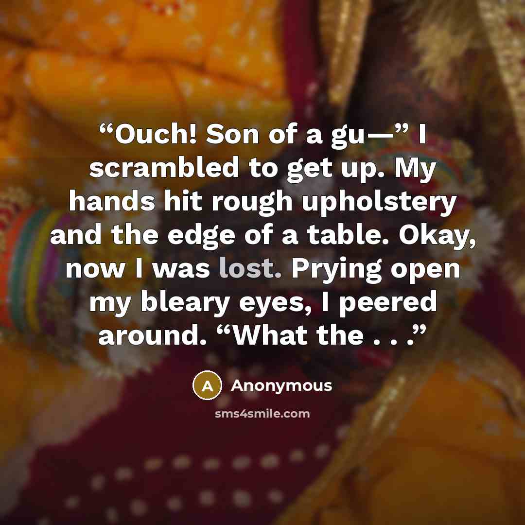 “Ouch! Son of a gu—” I scrambled to get up. My hands hit rough upholstery and the edge of a table. Okay, now I was lost. Prying open my bleary eyes, I peered around. “What the . . .” quote by Anonymous